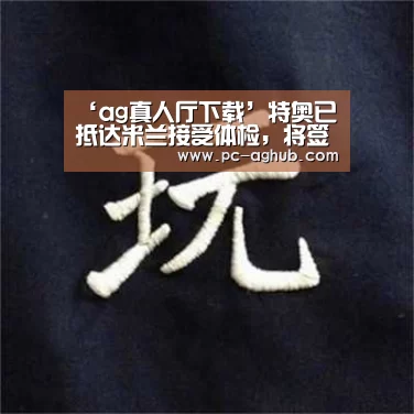‘ag真人厅下载’特奥已抵达米兰接受体检，将签约五年